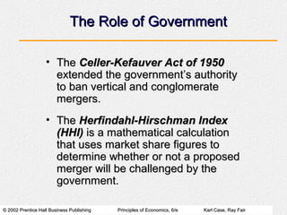 © 2002 Prentice Hall Business Publishing© 2002 Prentice Hall Business Publishing Principles of Economics, 6/ePrinciples of Economics, 6/e Karl Case, Ray FairKarl Case, Ray Fair
The Role of GovernmentThe Role of Government
• TheThe Celler-Kefauver Act of 1950Celler-Kefauver Act of 1950
extended the government’s authorityextended the government’s authority
to ban vertical and conglomerateto ban vertical and conglomerate
mergers.mergers.
• TheThe Herfindahl-Hirschman IndexHerfindahl-Hirschman Index
(HHI)(HHI) is a mathematical calculationis a mathematical calculation
that uses market share figures tothat uses market share figures to
determine whether or not a proposeddetermine whether or not a proposed
merger will be challenged by themerger will be challenged by the
government.government.
 