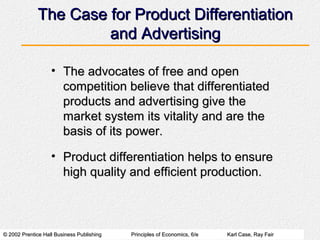 © 2002 Prentice Hall Business Publishing© 2002 Prentice Hall Business Publishing Principles of Economics, 6/ePrinciples of Economics, 6/e Karl Case, Ray FairKarl Case, Ray Fair
The Case for Product DifferentiationThe Case for Product Differentiation
and Advertisingand Advertising
• The advocates of free and openThe advocates of free and open
competition believe that differentiatedcompetition believe that differentiated
products and advertising give theproducts and advertising give the
market system its vitality and are themarket system its vitality and are the
basis of its power.basis of its power.
• Product differentiation helps to ensureProduct differentiation helps to ensure
high quality and efficient production.high quality and efficient production.
 