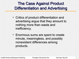 © 2002 Prentice Hall Business Publishing© 2002 Prentice Hall Business Publishing Principles of Economics, 6/ePrinciples of Economics, 6/e Karl Case, Ray FairKarl Case, Ray Fair
The Case Against ProductThe Case Against Product
Differentiation and AdvertisingDifferentiation and Advertising
• Critics of product differentiation andCritics of product differentiation and
advertising argue that they amount toadvertising argue that they amount to
nothing more than waste andnothing more than waste and
inefficiency.inefficiency.
• Enormous sums are spent to createEnormous sums are spent to create
minute, meaningless, and possiblyminute, meaningless, and possibly
nonexistent differences amongnonexistent differences among
products.products.
 