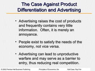 © 2002 Prentice Hall Business Publishing© 2002 Prentice Hall Business Publishing Principles of Economics, 6/ePrinciples of Economics, 6/e Karl Case, Ray FairKarl Case, Ray Fair
The Case Against ProductThe Case Against Product
Differentiation and AdvertisingDifferentiation and Advertising
• Advertising raises the cost of productsAdvertising raises the cost of products
and frequently contains very littleand frequently contains very little
information. Often, it is merely aninformation. Often, it is merely an
annoyance.annoyance.
• People exist to satisfy the needs of thePeople exist to satisfy the needs of the
economy, not vice versa.economy, not vice versa.
• Advertising can lead to unproductiveAdvertising can lead to unproductive
warfare and may serve as a barrier towarfare and may serve as a barrier to
entry, thus reducing real competition.entry, thus reducing real competition.
 