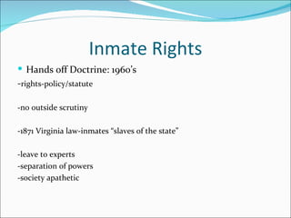 Inmate Rights
 Hands off Doctrine: 1960’s
-rights-policy/statute

-no outside scrutiny

-1871 Virginia law-inmates “slaves of the state”

-leave to experts
-separation of powers
-society apathetic
 