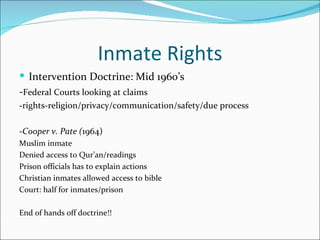 Inmate Rights
 Intervention Doctrine: Mid 1960’s
-Federal Courts looking at claims
-rights-religion/privacy/communication/safety/due process

-Cooper v. Pate (1964)
Muslim inmate
Denied access to Qur’an/readings
Prison officials has to explain actions
Christian inmates allowed access to bible
Court: half for inmates/prison

End of hands off doctrine!!
 
