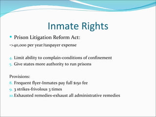 Inmate Rights
 Prison Litigation Reform Act:
->40,000 per year/taxpayer expense

4. Limit ability to complain-conditions of confinement
5. Give states more authority to run prisons


Provisions:
8. Frequent flyer-Inmates pay full $150 fee
9. 3 strikes-frivolous 3 times
10.Exhausted remedies-exhaust all administrative remedies
 