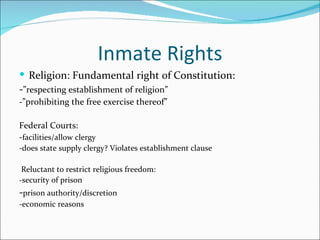 Inmate Rights
 Religion: Fundamental right of Constitution:
-”respecting establishment of religion”
-”prohibiting the free exercise thereof”

Federal Courts:
-facilities/allow clergy
-does state supply clergy? Violates establishment clause

 Reluctant to restrict religious freedom:
-security of prison
-prison authority/discretion
-economic reasons
 