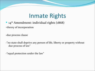 Inmate Rights
 14th Amendment: individual rights (1868)
-theory of incorporation

-due process clause

-”no state shall deprive any person of life, liberty or property without
   due process of law”

-”equal protection under the law”
 