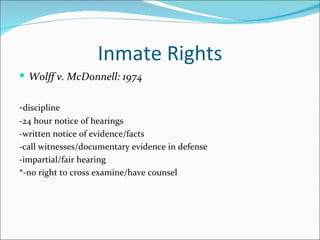 Inmate Rights
 Wolff v. McDonnell: 1974


-discipline
-24 hour notice of hearings
-written notice of evidence/facts
-call witnesses/documentary evidence in defense
-impartial/fair hearing
*-no right to cross examine/have counsel
 