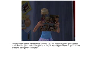 The only decent person at the bar was Kennedy Cox, and he actually gives good kids so I
decided he was gonna be the lucky person to bring in the next generation! His genes should
give some facial genetic variety too.
 