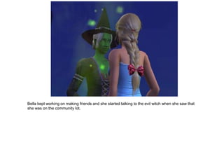 Bella kept working on making friends and she started talking to the evil witch when she saw that
she was on the community lot.
 