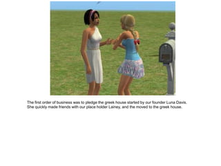 The first order of business was to pledge the greek house started by our founder Luna Davis.
She quickly made friends with our place holder Lainey, and the moved to the greek house.
 