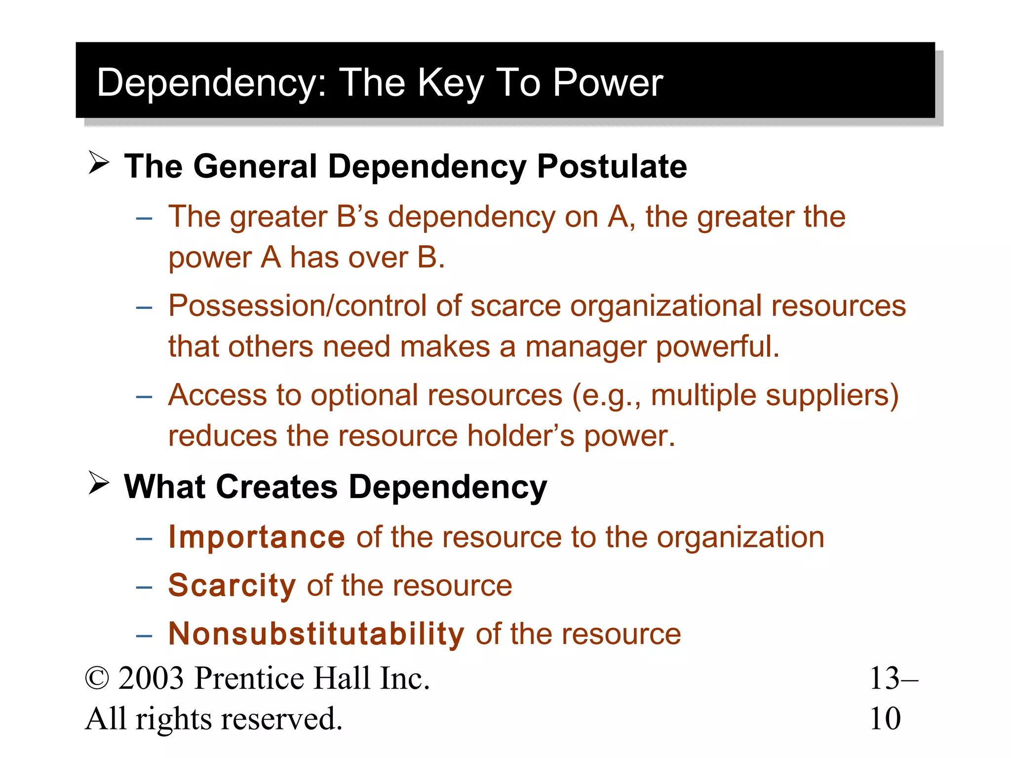 Dependency: The Key To Power
Dependency: The Key To Power
 The General Dependency Postulate
   – The greater B’s dependency on A, the greater the
     power A has over B.
   – Possession/control of scarce organizational resources
     that others need makes a manager powerful.
   – Access to optional resources (e.g., multiple suppliers)
     reduces the resource holder’s power.
 What Creates Dependency
   – Importance of the resource to the organization
   – Scarcity of the resource
   – Nonsubstitutability of the resource
© 2003 Prentice Hall Inc.                                13–
All rights reserved.                                     10
 