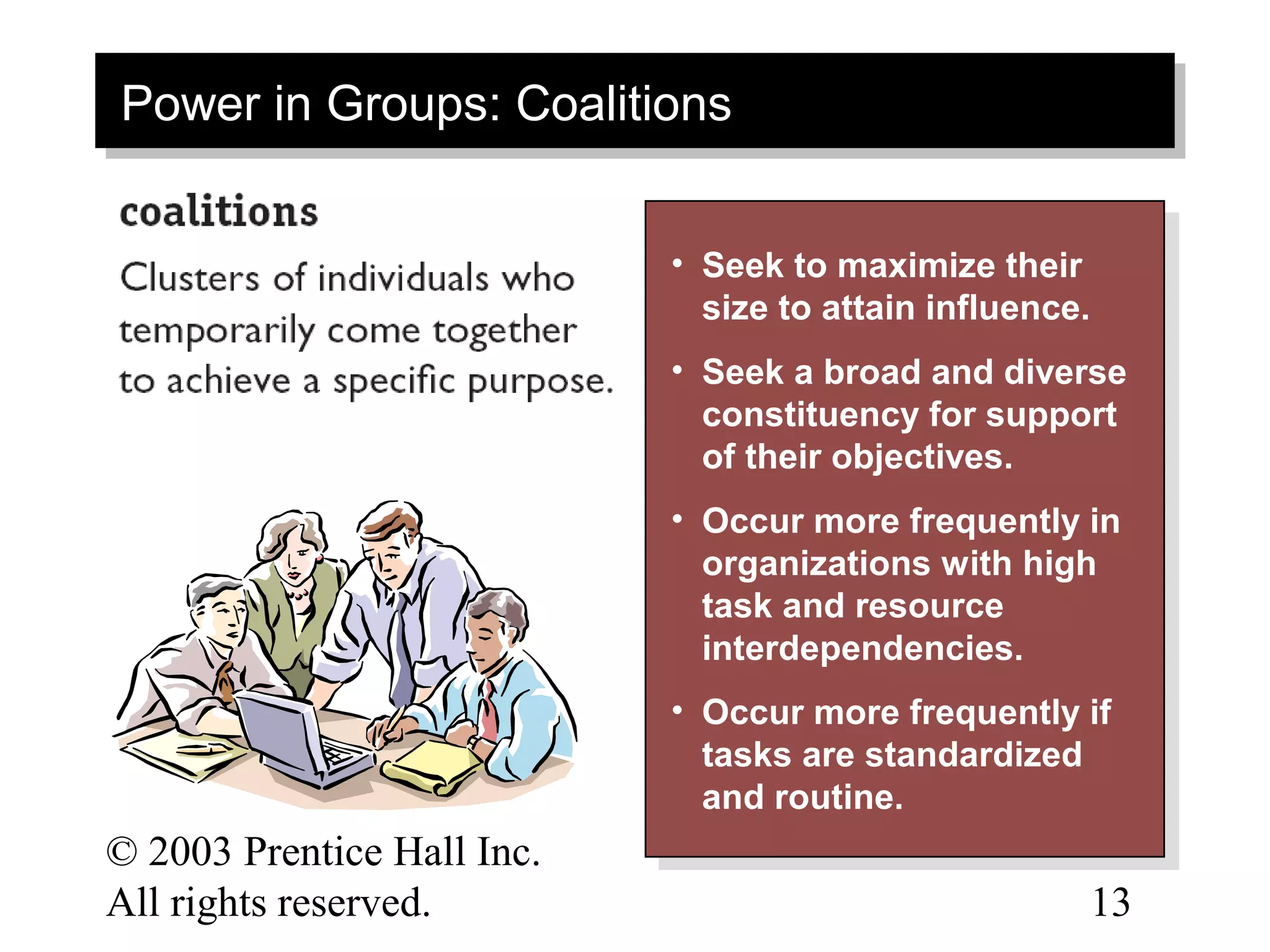 Power in Groups: Coalitions
Power in Groups: Coalitions

                            • • Seek to maximize their
                                 Seek to maximize their
                                size to attain influence.
                                 size to attain influence.
                            • • Seek aabroad and diverse
                                 Seek broad and diverse
                                constituency for support
                                 constituency for support
                                of their objectives.
                                 of their objectives.
                            • • Occur more frequently in
                                 Occur more frequently in
                                organizations with high
                                 organizations with high
                                task and resource
                                 task and resource
                                interdependencies.
                                 interdependencies.
                            • • Occur more frequently if
                                 Occur more frequently if
                                tasks are standardized
                                 tasks are standardized
                                and routine.
                                 and routine.
© 2003 Prentice Hall Inc.                                13–
All rights reserved.                                     13
 