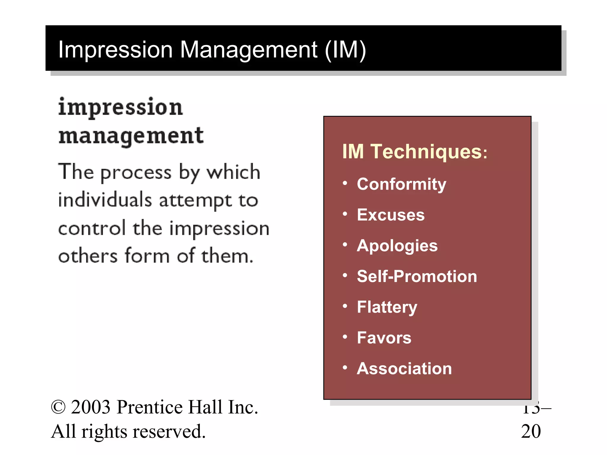 Impression Management (IM)
 Impression Management (IM)



                            IM Techniques: :
                             IM Techniques
                            • • Conformity
                                 Conformity
                            • • Excuses
                                 Excuses
                            • • Apologies
                                 Apologies
                            • • Self-Promotion
                                 Self-Promotion
                            • • Flattery
                                 Flattery
                            • • Favors
                                 Favors
                            • • Association
                                 Association
© 2003 Prentice Hall Inc.                         13–
All rights reserved.                              20
 