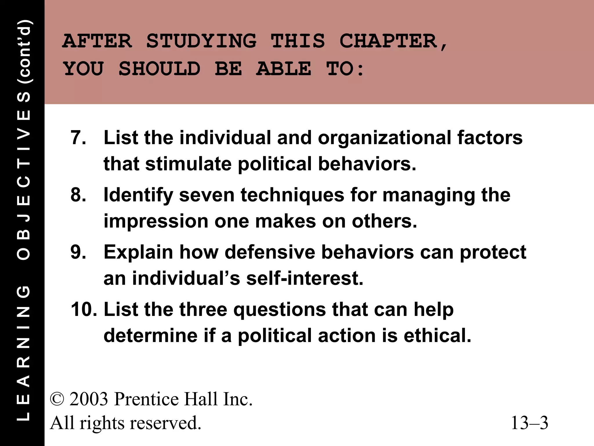 O B J E C T I V E S (cont’d)
                                AFTER STUDYING THIS CHAPTER,
                                YOU SHOULD BE ABLE TO:

                                 7. List the individual and organizational factors
                                    that stimulate political behaviors.
                                 8. Identify seven techniques for managing the
                                    impression one makes on others.
                                 9. Explain how defensive behaviors can protect
                                    an individual’s self-interest.
L E A R N I N G




                                 10. List the three questions that can help
                                     determine if a political action is ethical.


                               © 2003 Prentice Hall Inc.
                               All rights reserved.                                13–3
 