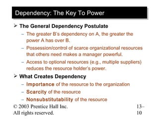 Dependency: The Key To Power
Dependency: The Key To Power
 The General Dependency Postulate
   – The greater B’s dependency on A, the greater the
     power A has over B.
   – Possession/control of scarce organizational resources
     that others need makes a manager powerful.
   – Access to optional resources (e.g., multiple suppliers)
     reduces the resource holder’s power.
 What Creates Dependency
   – Importance of the resource to the organization
   – Scarcity of the resource
   – Nonsubstitutability of the resource
© 2003 Prentice Hall Inc.                                13–
All rights reserved.                                     10
 