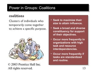 Power in Groups: Coalitions
Power in Groups: Coalitions

                            • • Seek to maximize their
                                 Seek to maximize their
                                size to attain influence.
                                 size to attain influence.
                            • • Seek aabroad and diverse
                                 Seek broad and diverse
                                constituency for support
                                 constituency for support
                                of their objectives.
                                 of their objectives.
                            • • Occur more frequently in
                                 Occur more frequently in
                                organizations with high
                                 organizations with high
                                task and resource
                                 task and resource
                                interdependencies.
                                 interdependencies.
                            • • Occur more frequently if
                                 Occur more frequently if
                                tasks are standardized
                                 tasks are standardized
                                and routine.
                                 and routine.
© 2003 Prentice Hall Inc.                                13–
All rights reserved.                                     13
 