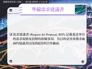 軟體專案管理 ( 再版 )           林信惠‧黃明祥‧王文良 著



                           準備需求建議書
   ISBN 957-729-552-5




      需求建議書 (Request for Proposal, RFP) 記載委託單位
       的需求規格及招標的相關事項，其目的是用來徵求廠
       商的建議書以找到最佳的合作廠商。




                                        智勝文化事業有限公司製作
 