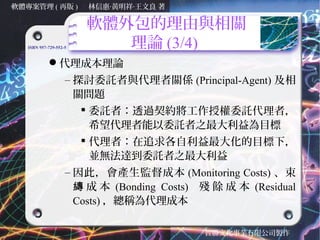 軟體專案管理 ( 再版 )           林信惠‧黃明祥‧王文良 著

                        軟體外包的理由與相關
   ISBN 957-729-552-5      理論 (3/4)
            代理成本理論
                    – 探討委託者與代理者關係 (Principal-Agent) 及相
                      關問題
                        委託者：透過契約將工作授權委託代理者，
                         希望代理者能以委託者之最大利益為目標
                        代理者：在追求各自利益最大化的目標下，
                         並無法達到委託者之最大利益
                    – 因此，會產生監督成本 (Monitoring Costs) 、束
                      縳 成 本 (Bonding Costs) 殘 餘 成 本 (Residual
                      Costs) ，總稱為代理成本

                                            智勝文化事業有限公司製作
 