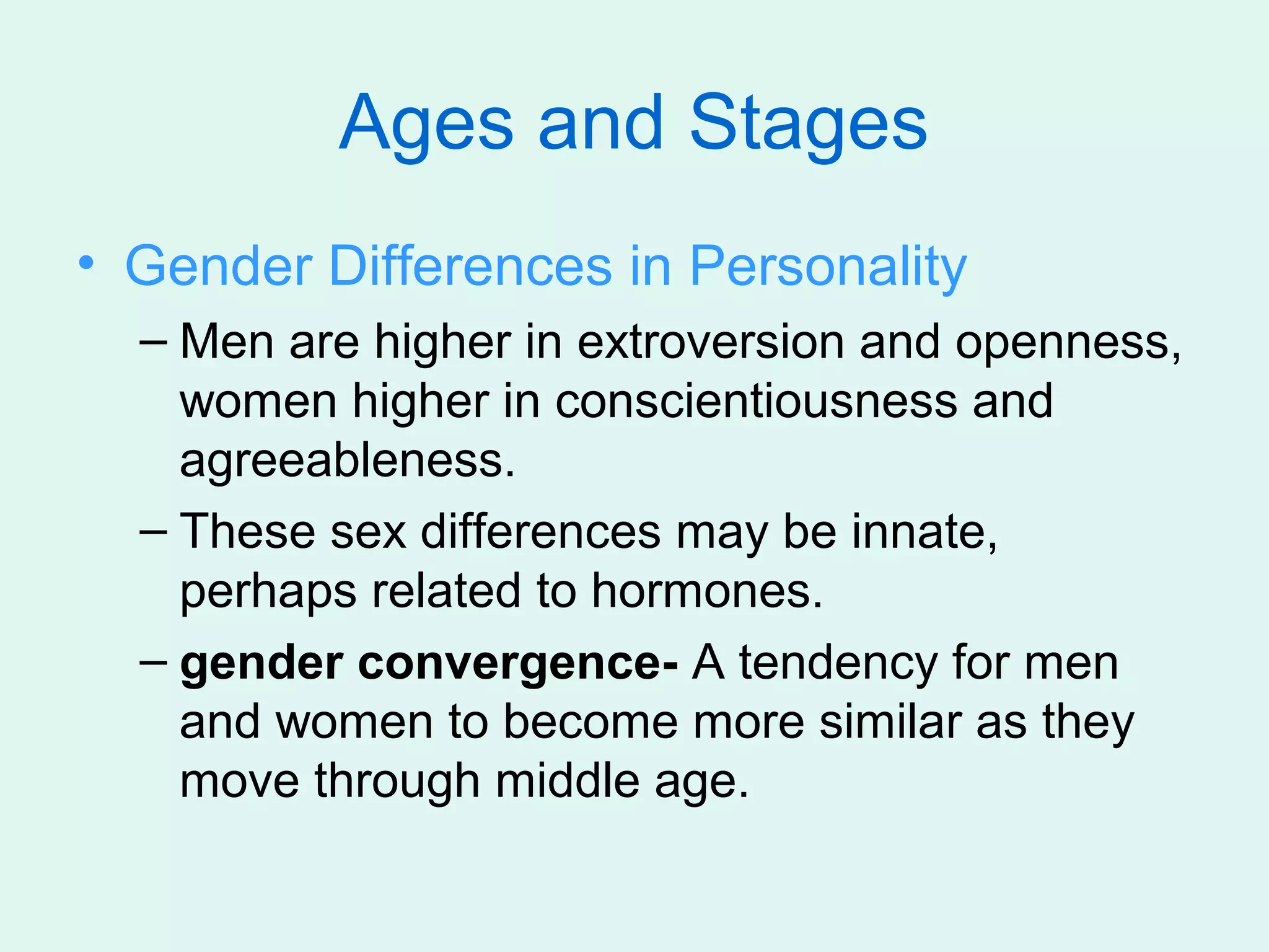 Ages and Stages
• Gender Differences in Personality
  – Men are higher in extroversion and openness,
    women higher in conscientiousness and
    agreeableness.
  – These sex differences may be innate,
    perhaps related to hormones.
  – gender convergence- A tendency for men
    and women to become more similar as they
    move through middle age.
 