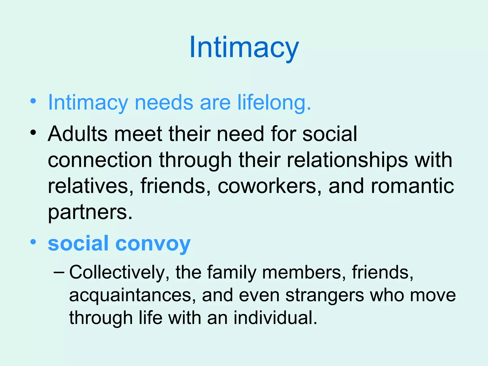 Intimacy
• Intimacy needs are lifelong.
• Adults meet their need for social
  connection through their relationships with
  relatives, friends, coworkers, and romantic
  partners.
• social convoy
  – Collectively, the family members, friends,
    acquaintances, and even strangers who move
    through life with an individual.
 