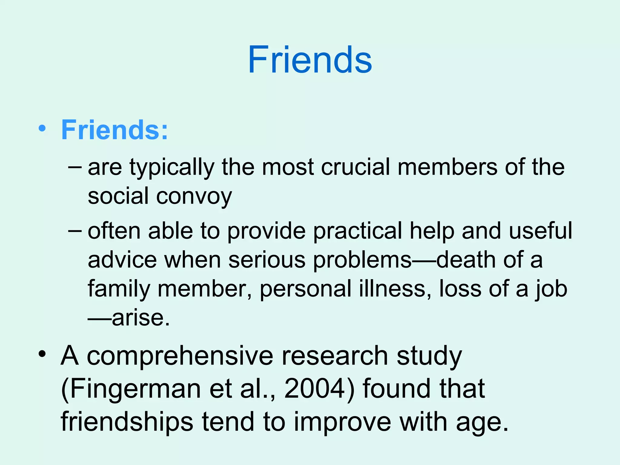 Friends
• Friends:
  – are typically the most crucial members of the
    social convoy
  – often able to provide practical help and useful
    advice when serious problems—death of a
    family member, personal illness, loss of a job
    —arise.
• A comprehensive research study
  (Fingerman et al., 2004) found that
  friendships tend to improve with age.
 