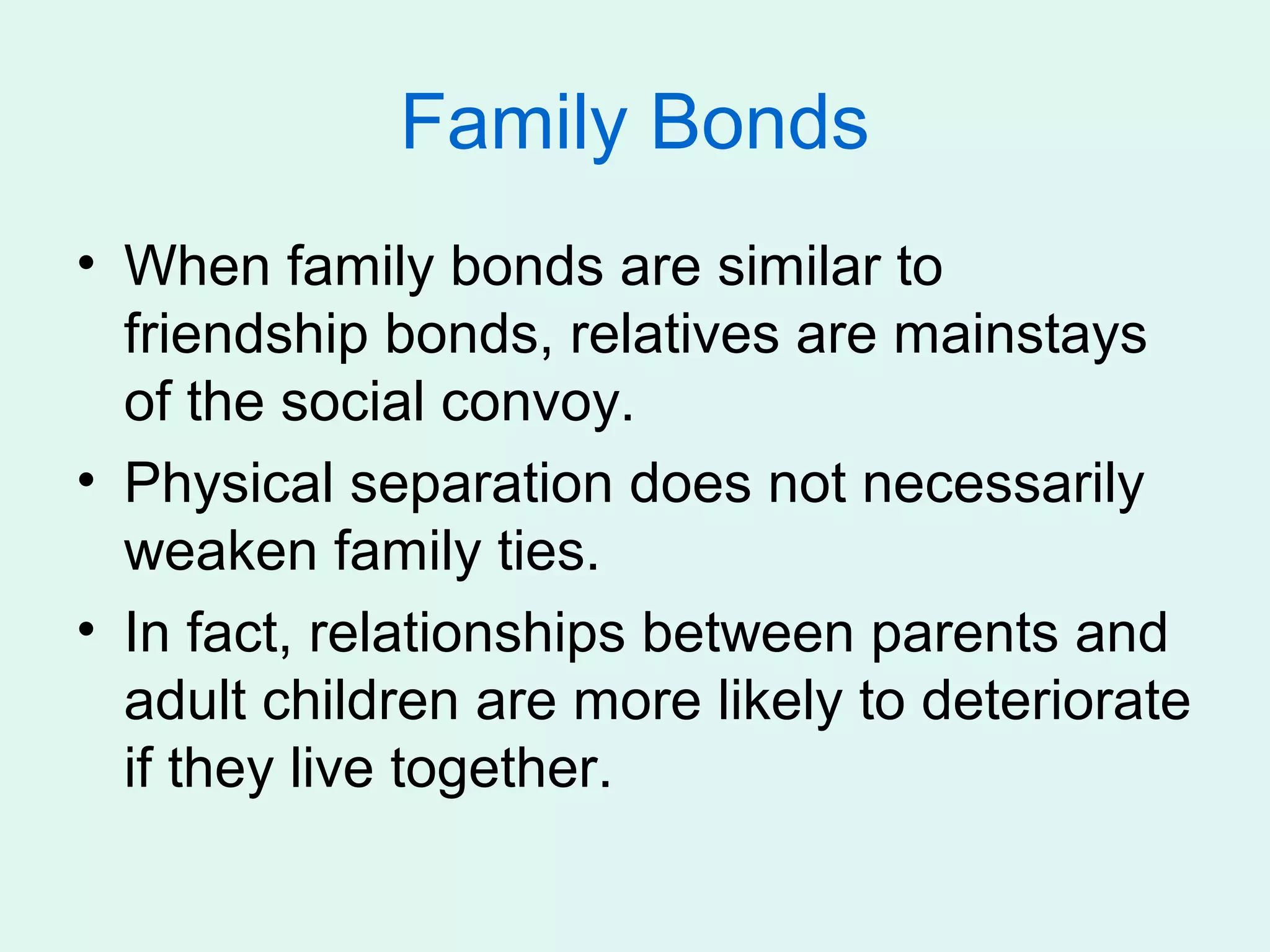 Family Bonds
• When family bonds are similar to
  friendship bonds, relatives are mainstays
  of the social convoy.
• Physical separation does not necessarily
  weaken family ties.
• In fact, relationships between parents and
  adult children are more likely to deteriorate
  if they live together.
 