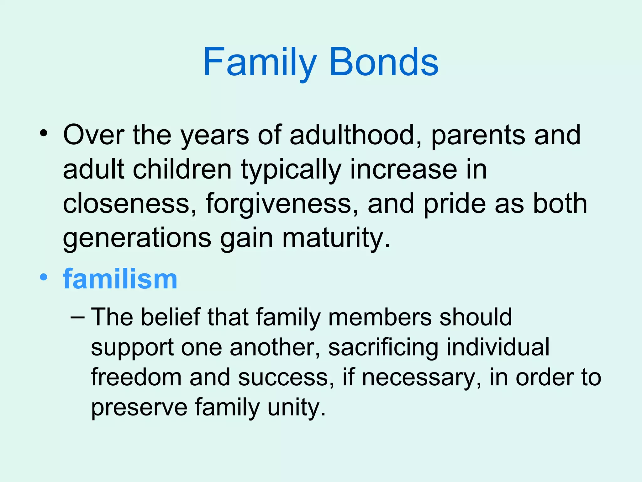 Family Bonds
• Over the years of adulthood, parents and
  adult children typically increase in
  closeness, forgiveness, and pride as both
  generations gain maturity.
• familism
  – The belief that family members should
    support one another, sacrificing individual
    freedom and success, if necessary, in order to
    preserve family unity.
 