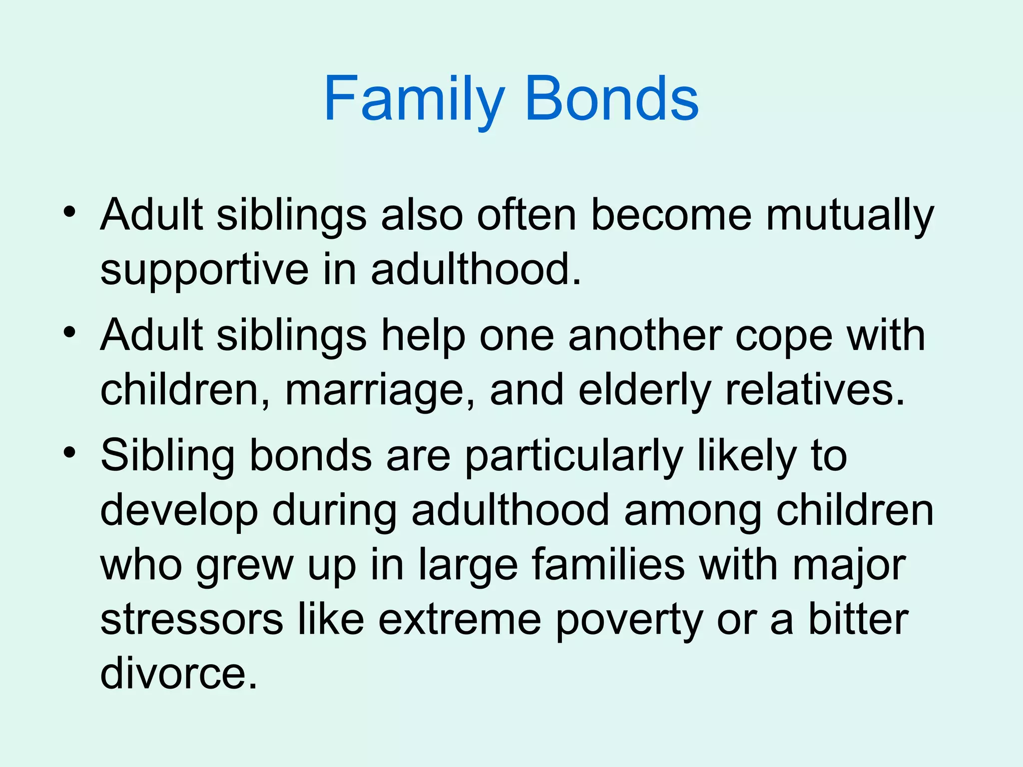 Family Bonds
• Adult siblings also often become mutually
  supportive in adulthood.
• Adult siblings help one another cope with
  children, marriage, and elderly relatives.
• Sibling bonds are particularly likely to
  develop during adulthood among children
  who grew up in large families with major
  stressors like extreme poverty or a bitter
  divorce.
 