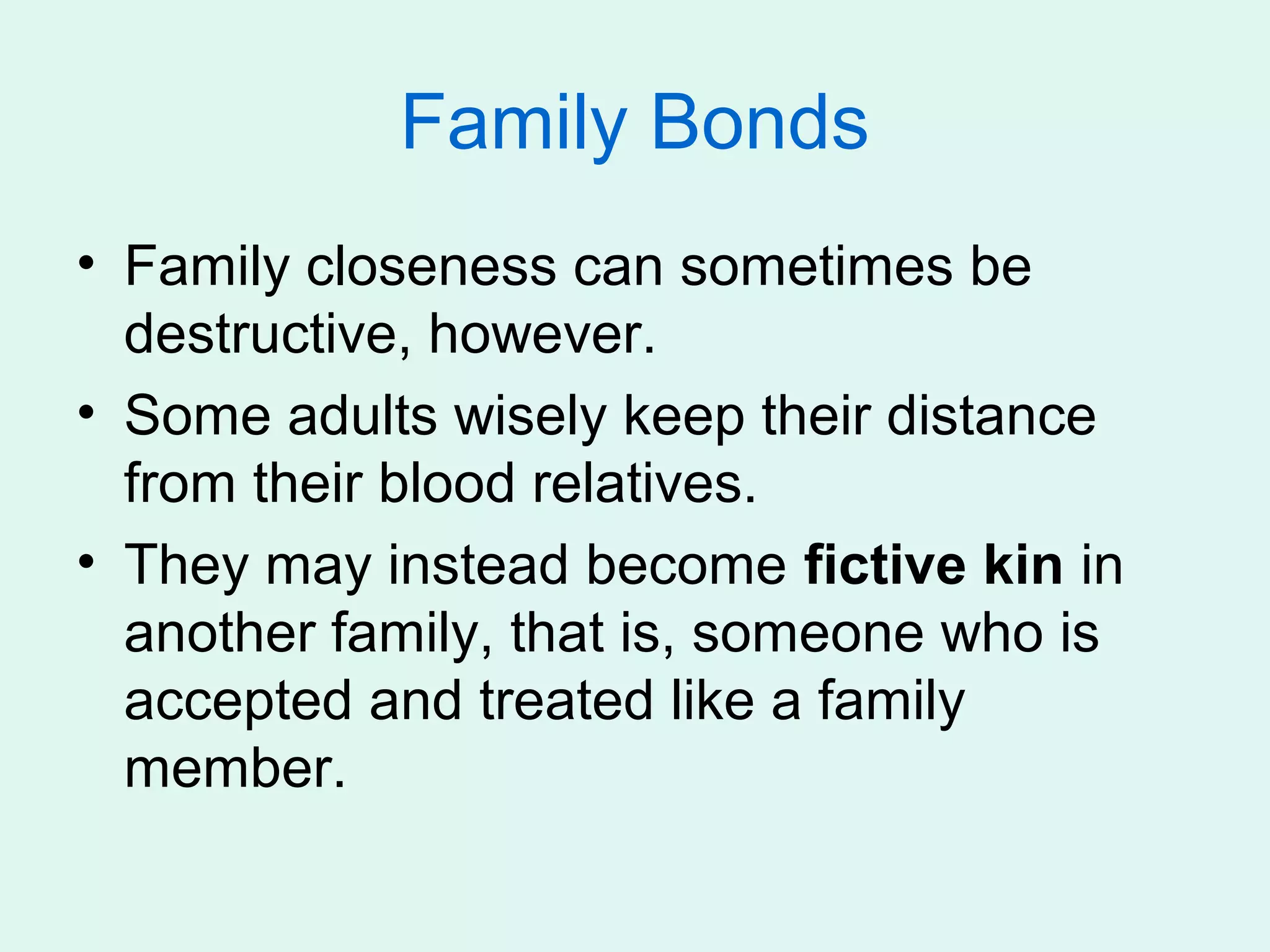 Family Bonds
• Family closeness can sometimes be
  destructive, however.
• Some adults wisely keep their distance
  from their blood relatives.
• They may instead become fictive kin in
  another family, that is, someone who is
  accepted and treated like a family
  member.
 