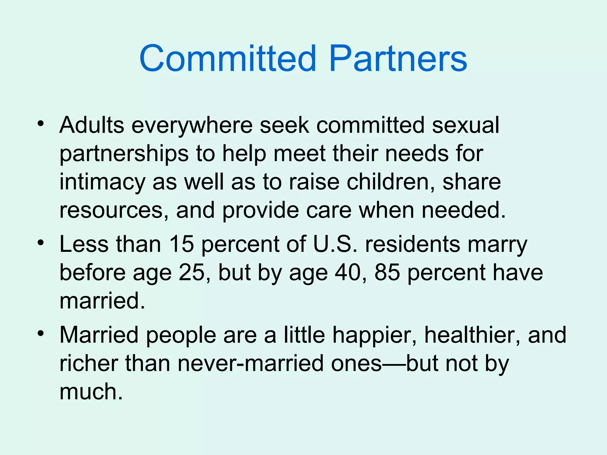 Committed Partners
• Adults everywhere seek committed sexual
  partnerships to help meet their needs for
  intimacy as well as to raise children, share
  resources, and provide care when needed.
• Less than 15 percent of U.S. residents marry
  before age 25, but by age 40, 85 percent have
  married.
• Married people are a little happier, healthier, and
  richer than never-married ones—but not by
  much.
 