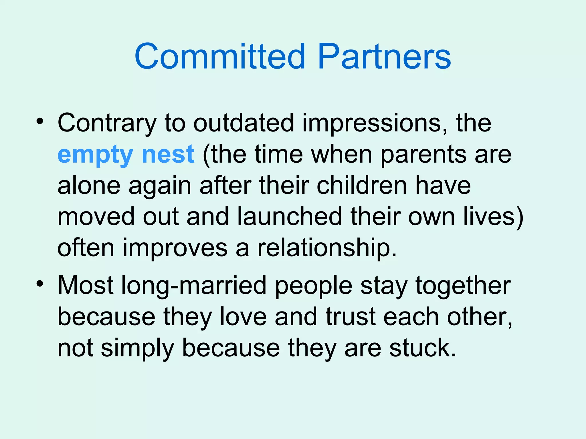 Committed Partners
• Contrary to outdated impressions, the
  empty nest (the time when parents are
  alone again after their children have
  moved out and launched their own lives)
  often improves a relationship.
• Most long-married people stay together
  because they love and trust each other,
  not simply because they are stuck.
 