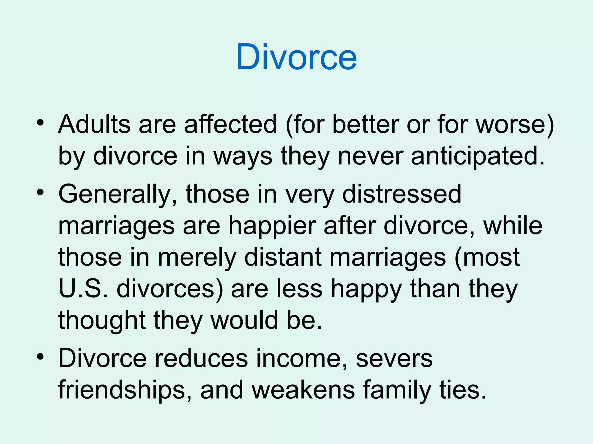 Divorce
• Adults are affected (for better or for worse)
  by divorce in ways they never anticipated.
• Generally, those in very distressed
  marriages are happier after divorce, while
  those in merely distant marriages (most
  U.S. divorces) are less happy than they
  thought they would be.
• Divorce reduces income, severs
  friendships, and weakens family ties.
 
