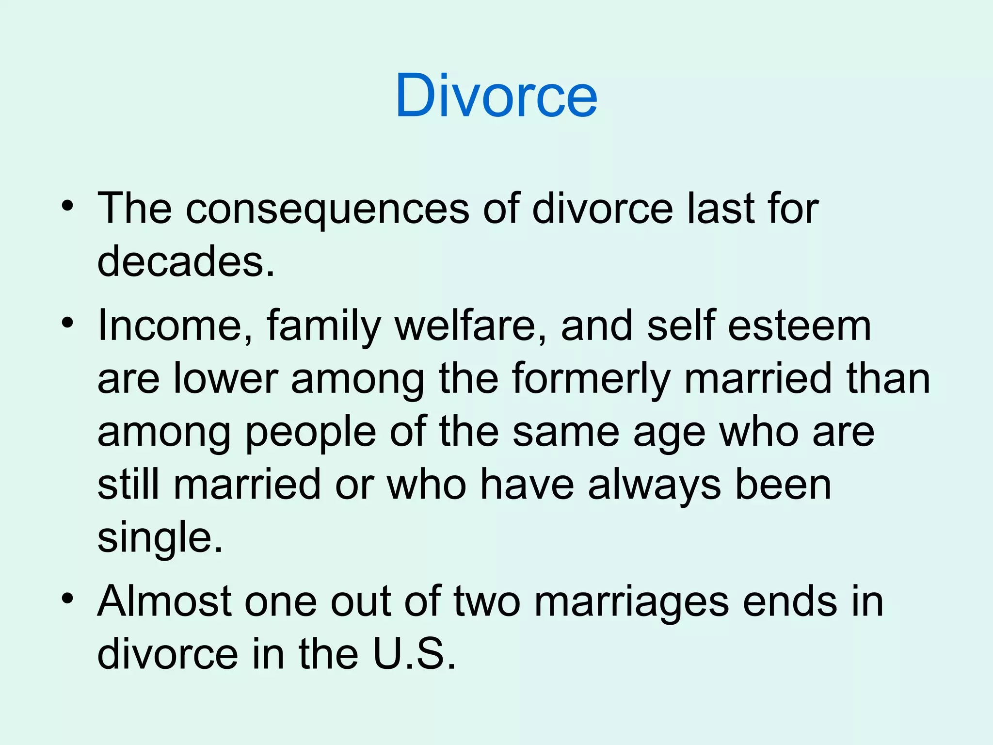 Divorce
• The consequences of divorce last for
  decades.
• Income, family welfare, and self esteem
  are lower among the formerly married than
  among people of the same age who are
  still married or who have always been
  single.
• Almost one out of two marriages ends in
  divorce in the U.S.
 