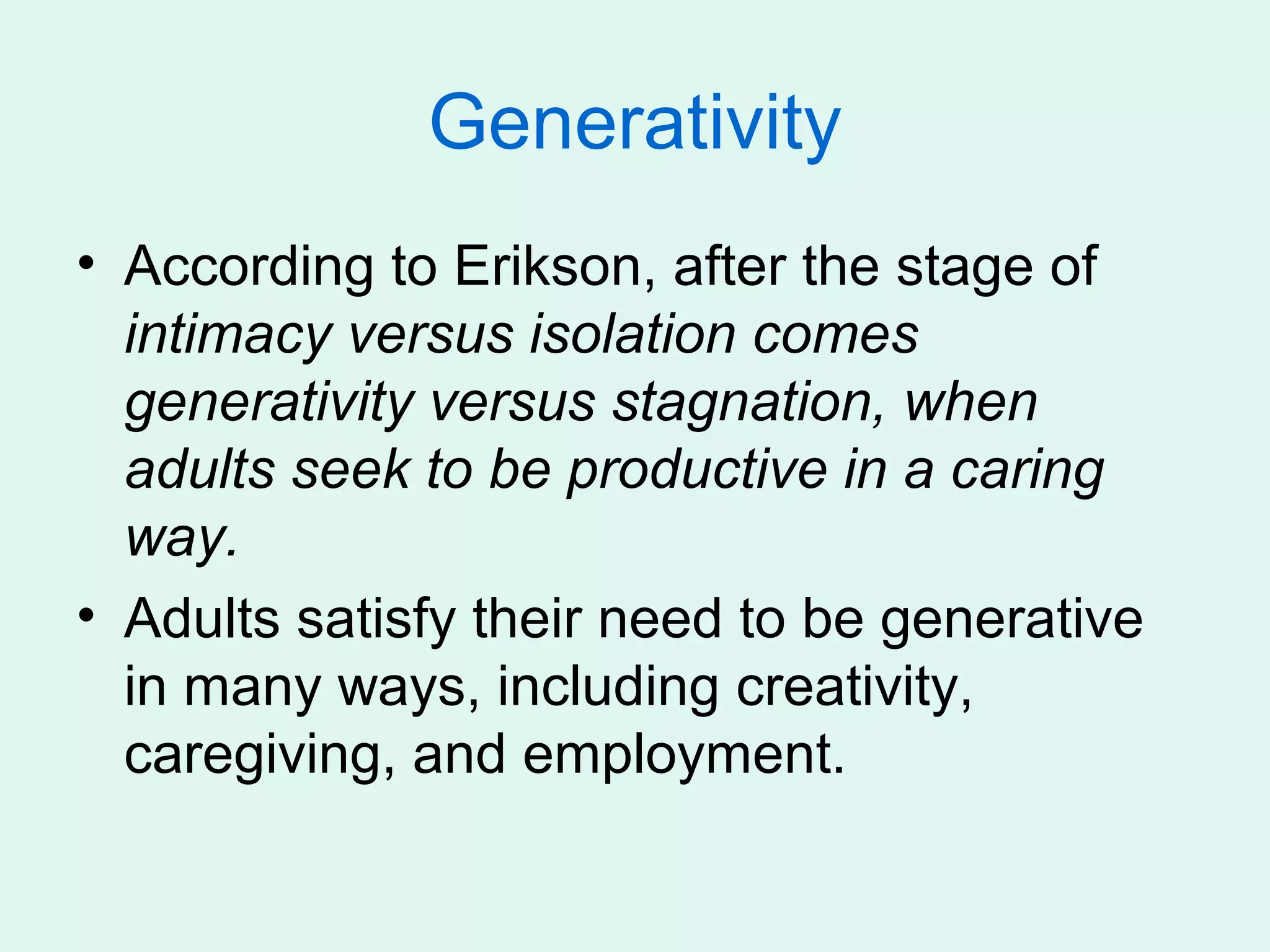 Generativity
• According to Erikson, after the stage of
  intimacy versus isolation comes
  generativity versus stagnation, when
  adults seek to be productive in a caring
  way.
• Adults satisfy their need to be generative
  in many ways, including creativity,
  caregiving, and employment.
 