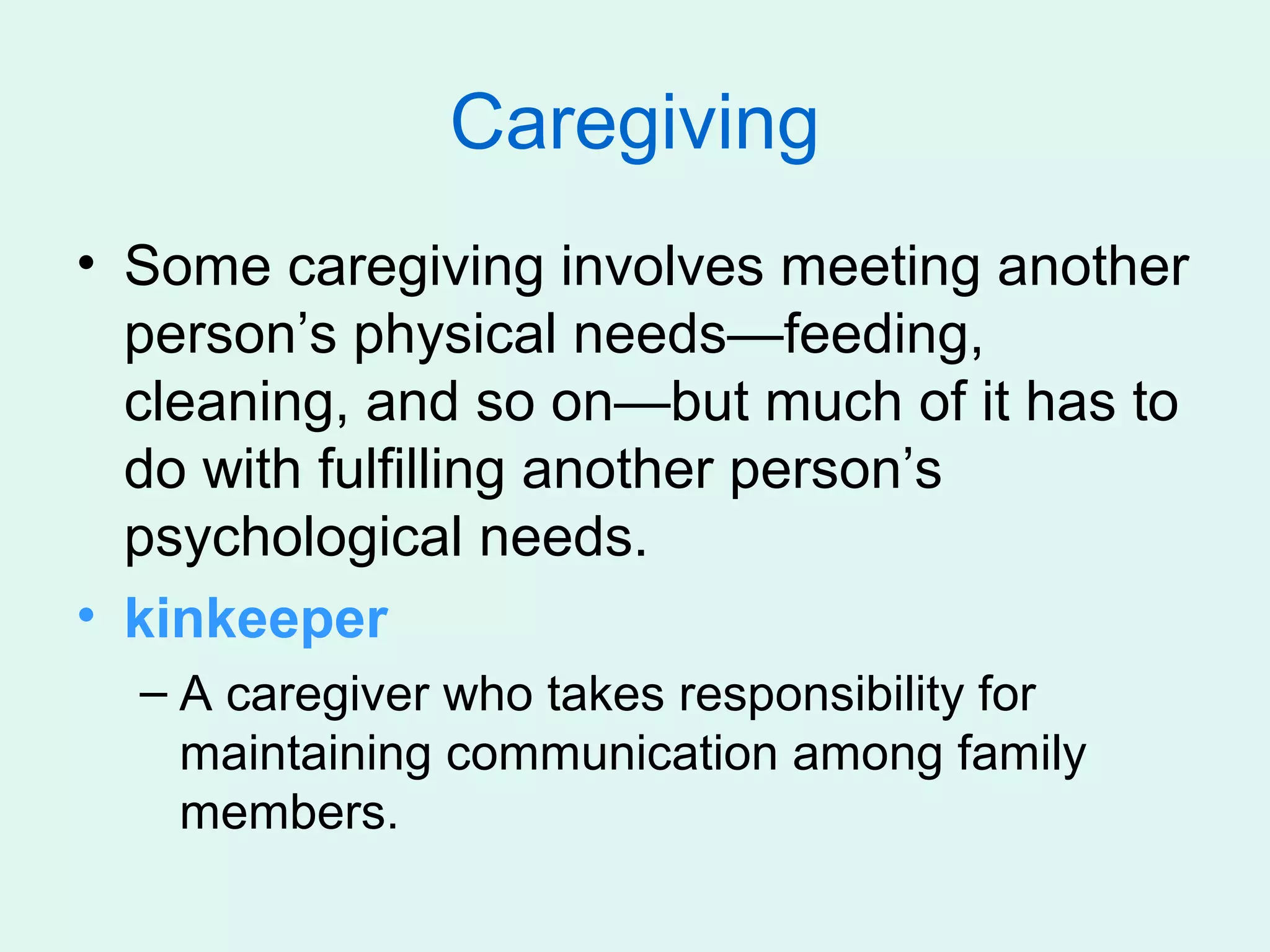 Caregiving
• Some caregiving involves meeting another
  person’s physical needs—feeding,
  cleaning, and so on—but much of it has to
  do with fulfilling another person’s
  psychological needs.
• kinkeeper
  – A caregiver who takes responsibility for
    maintaining communication among family
    members.
 