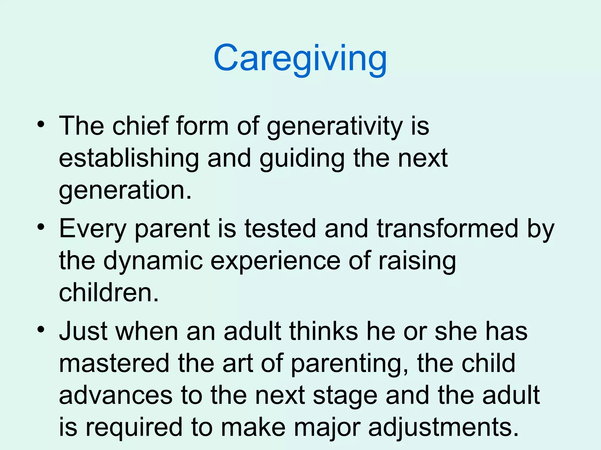 Caregiving
• The chief form of generativity is
  establishing and guiding the next
  generation.
• Every parent is tested and transformed by
  the dynamic experience of raising
  children.
• Just when an adult thinks he or she has
  mastered the art of parenting, the child
  advances to the next stage and the adult
  is required to make major adjustments.
 