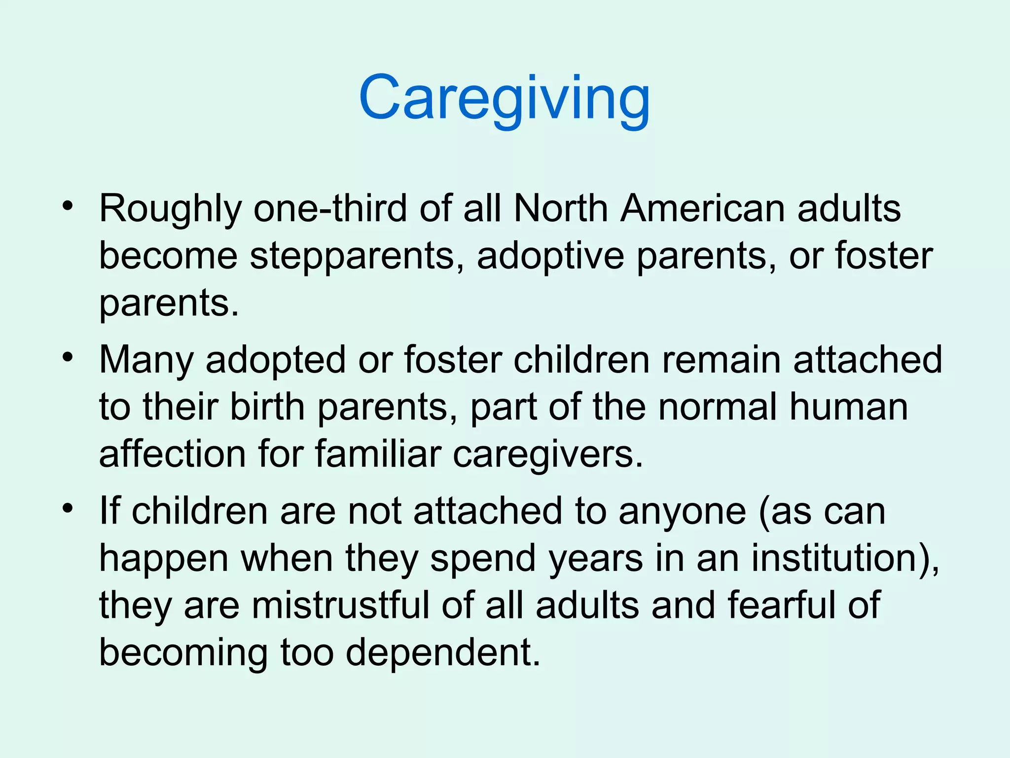 Caregiving
• Roughly one-third of all North American adults
  become stepparents, adoptive parents, or foster
  parents.
• Many adopted or foster children remain attached
  to their birth parents, part of the normal human
  affection for familiar caregivers.
• If children are not attached to anyone (as can
  happen when they spend years in an institution),
  they are mistrustful of all adults and fearful of
  becoming too dependent.
 