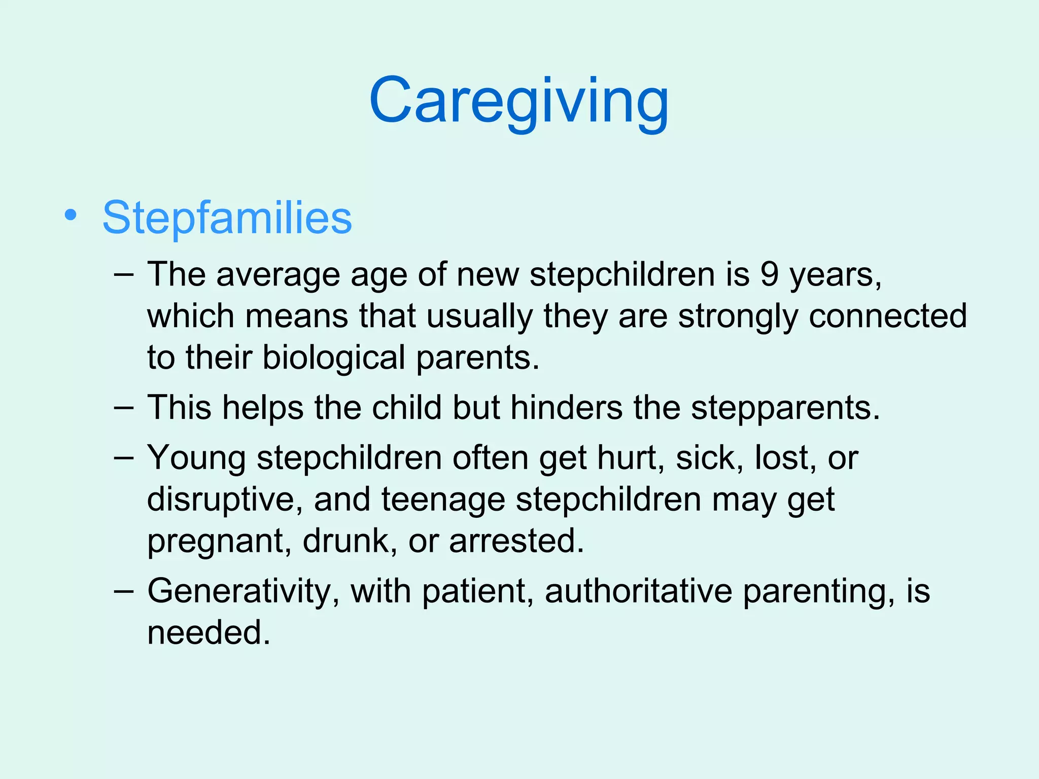Caregiving
• Stepfamilies
  – The average age of new stepchildren is 9 years,
    which means that usually they are strongly connected
    to their biological parents.
  – This helps the child but hinders the stepparents.
  – Young stepchildren often get hurt, sick, lost, or
    disruptive, and teenage stepchildren may get
    pregnant, drunk, or arrested.
  – Generativity, with patient, authoritative parenting, is
    needed.
 