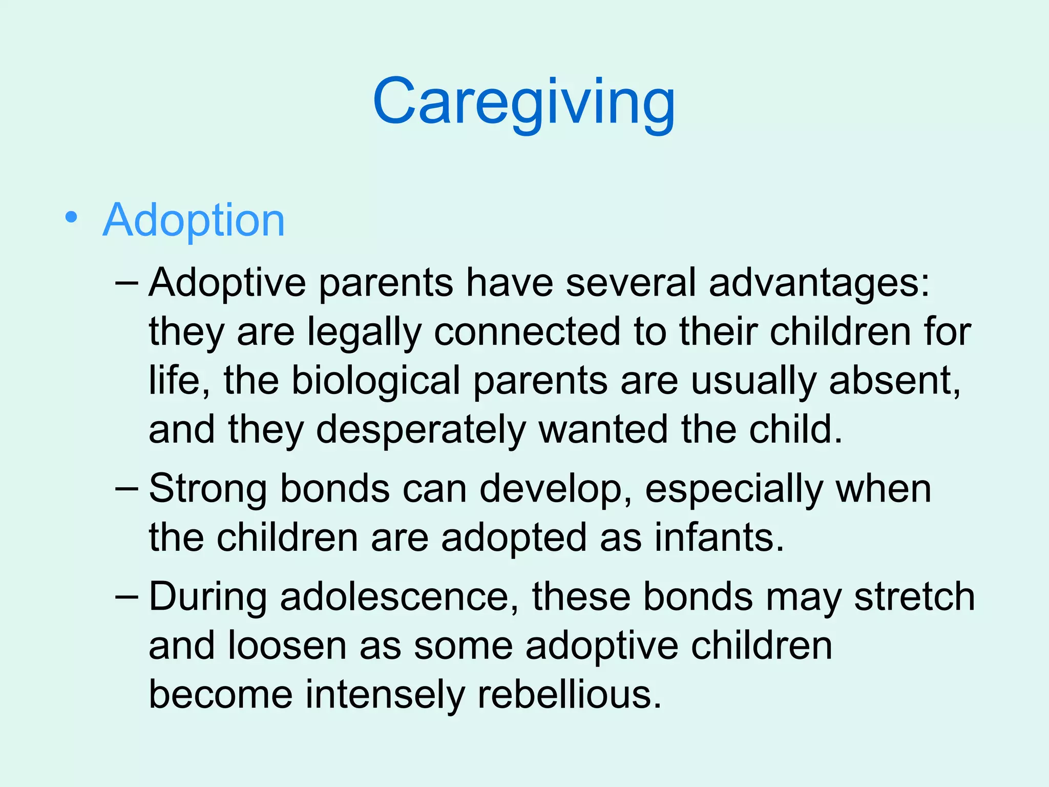 Caregiving
• Adoption
  – Adoptive parents have several advantages:
    they are legally connected to their children for
    life, the biological parents are usually absent,
    and they desperately wanted the child.
  – Strong bonds can develop, especially when
    the children are adopted as infants.
  – During adolescence, these bonds may stretch
    and loosen as some adoptive children
    become intensely rebellious.
 