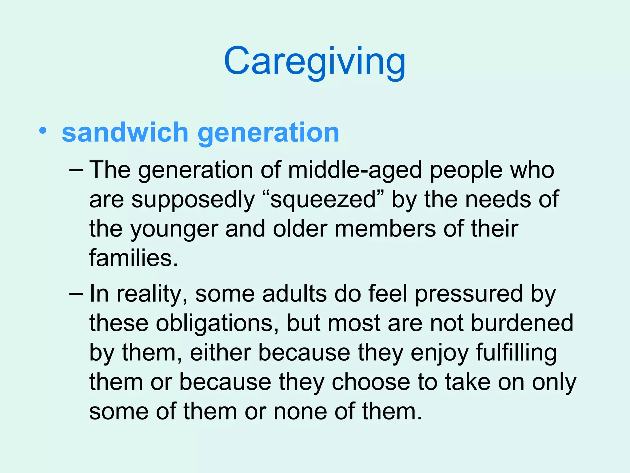 Caregiving
• sandwich generation
  – The generation of middle-aged people who
    are supposedly “squeezed” by the needs of
    the younger and older members of their
    families.
  – In reality, some adults do feel pressured by
    these obligations, but most are not burdened
    by them, either because they enjoy fulfilling
    them or because they choose to take on only
    some of them or none of them.
 