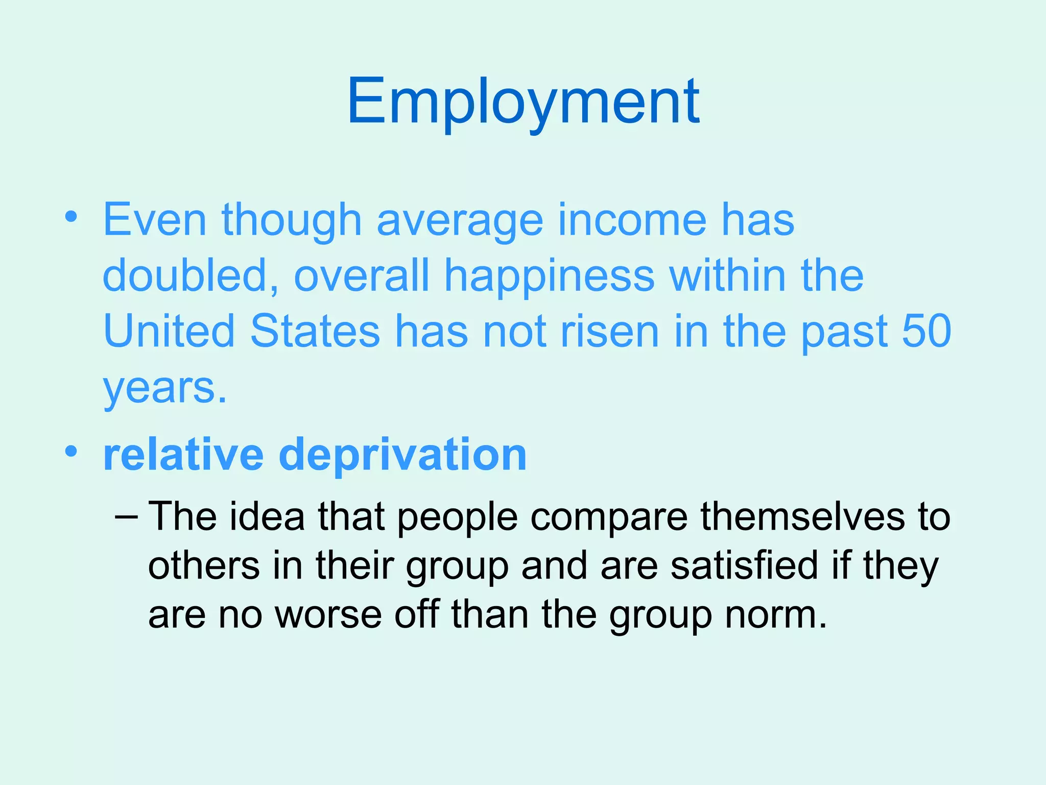 Employment
• Even though average income has
  doubled, overall happiness within the
  United States has not risen in the past 50
  years.
• relative deprivation
  – The idea that people compare themselves to
    others in their group and are satisfied if they
    are no worse off than the group norm.
 