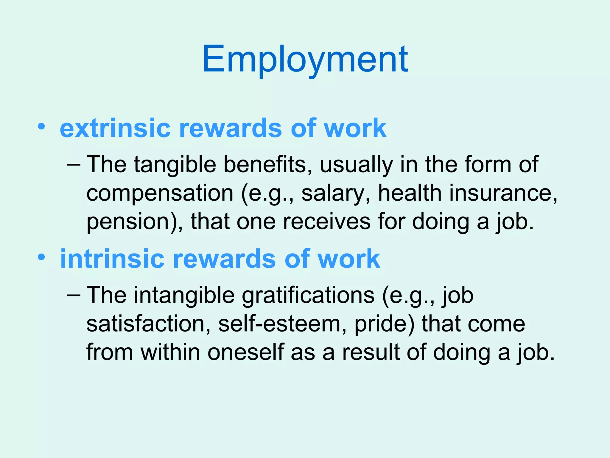 Employment
• extrinsic rewards of work
  – The tangible benefits, usually in the form of
    compensation (e.g., salary, health insurance,
    pension), that one receives for doing a job.
• intrinsic rewards of work
  – The intangible gratifications (e.g., job
    satisfaction, self-esteem, pride) that come
    from within oneself as a result of doing a job.
 
