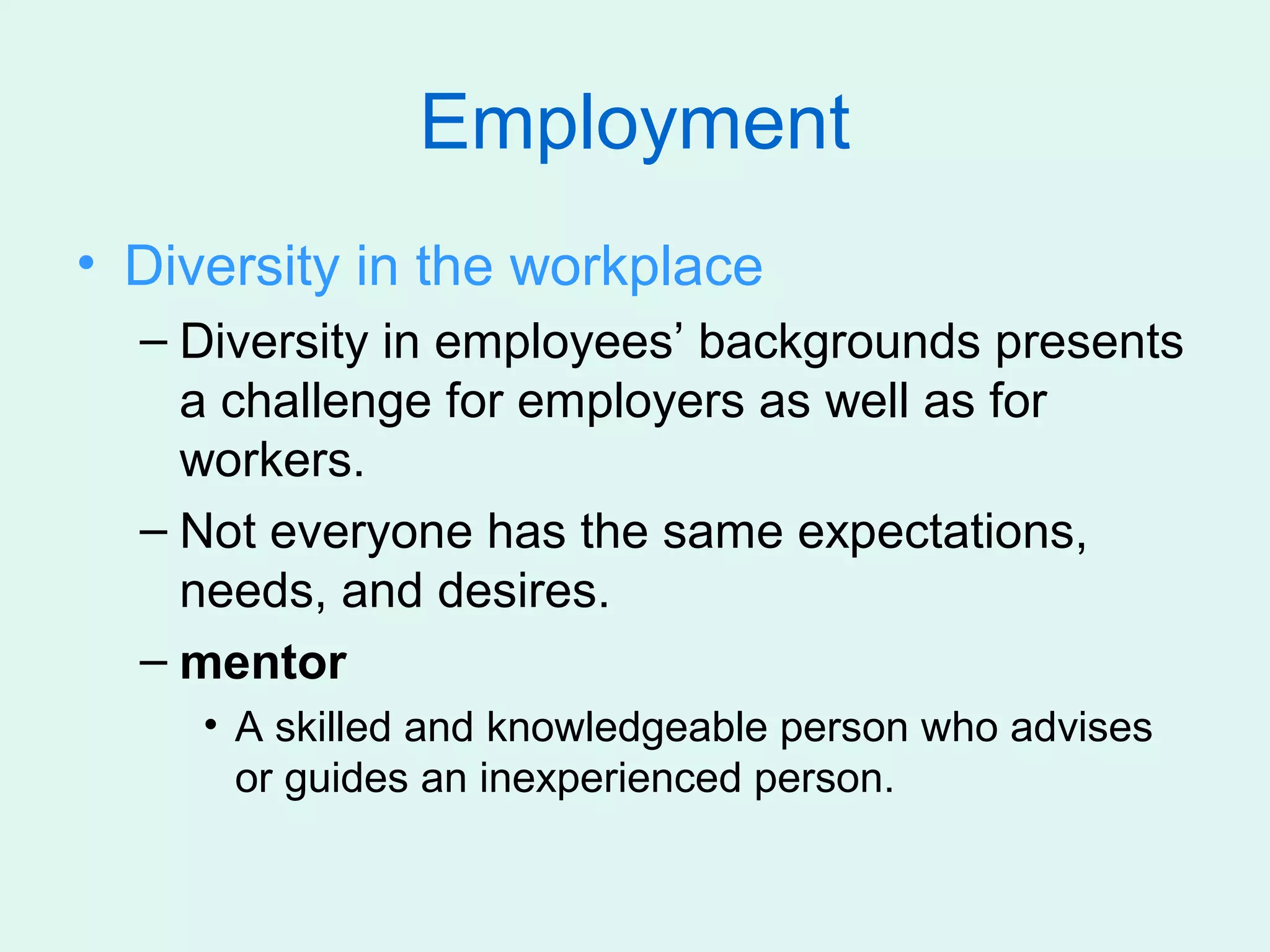 Employment
• Diversity in the workplace
  – Diversity in employees’ backgrounds presents
    a challenge for employers as well as for
    workers.
  – Not everyone has the same expectations,
    needs, and desires.
  – mentor
     • A skilled and knowledgeable person who advises
       or guides an inexperienced person.
 