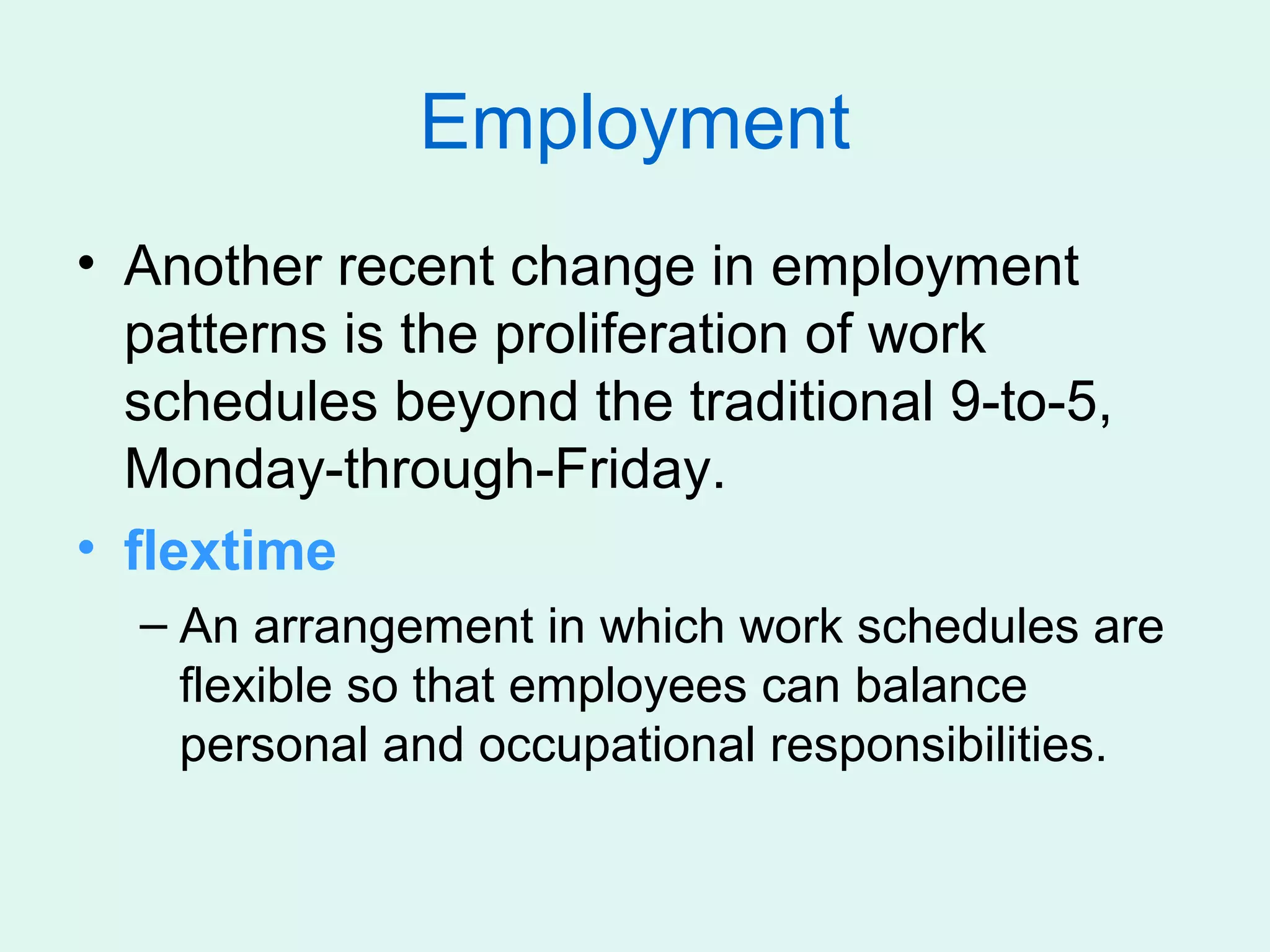 Employment
• Another recent change in employment
  patterns is the proliferation of work
  schedules beyond the traditional 9-to-5,
  Monday-through-Friday.
• flextime
  – An arrangement in which work schedules are
    flexible so that employees can balance
    personal and occupational responsibilities.
 