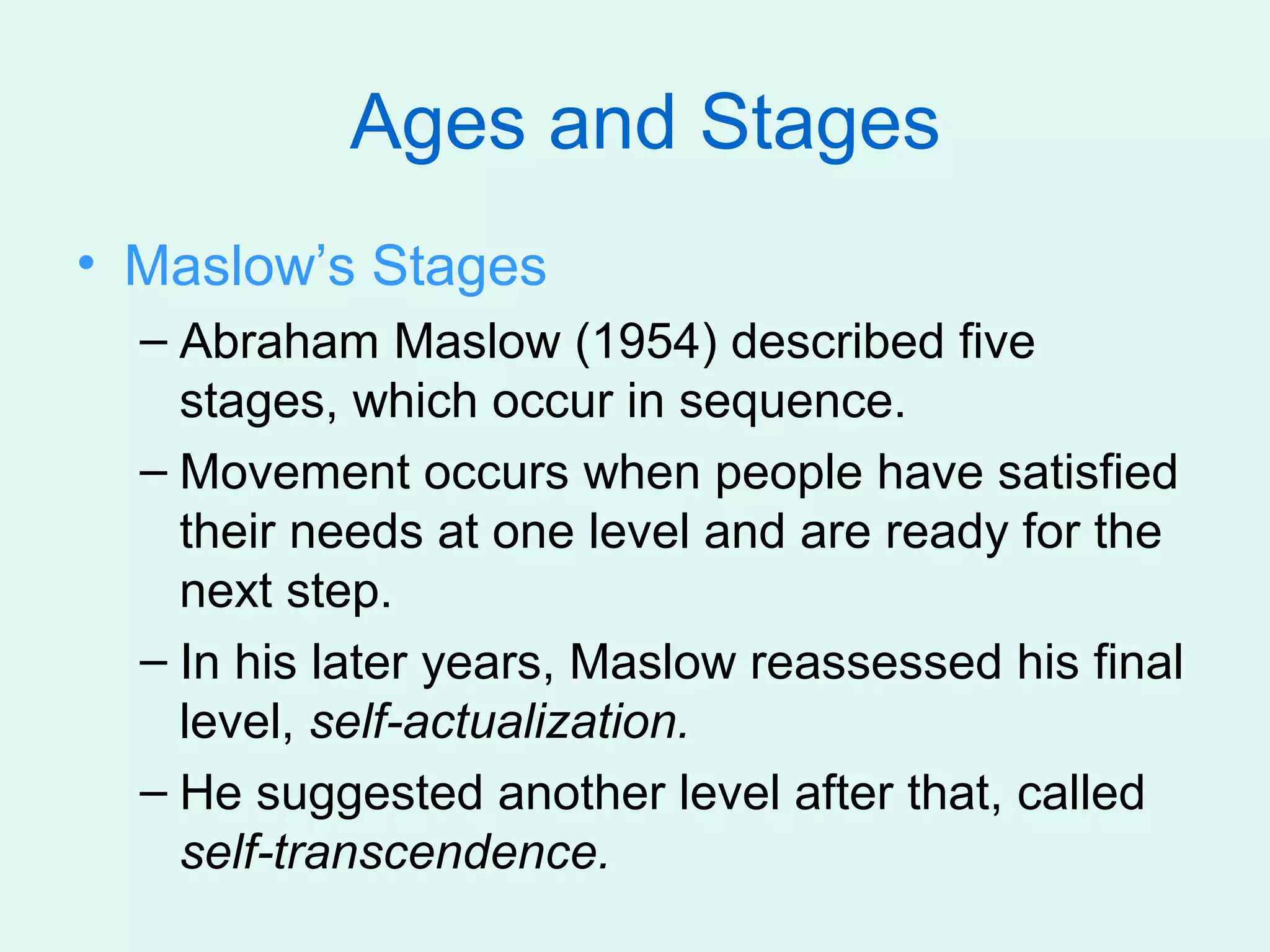 Ages and Stages
• Maslow’s Stages
  – Abraham Maslow (1954) described five
    stages, which occur in sequence.
  – Movement occurs when people have satisfied
    their needs at one level and are ready for the
    next step.
  – In his later years, Maslow reassessed his final
    level, self-actualization.
  – He suggested another level after that, called
    self-transcendence.
 