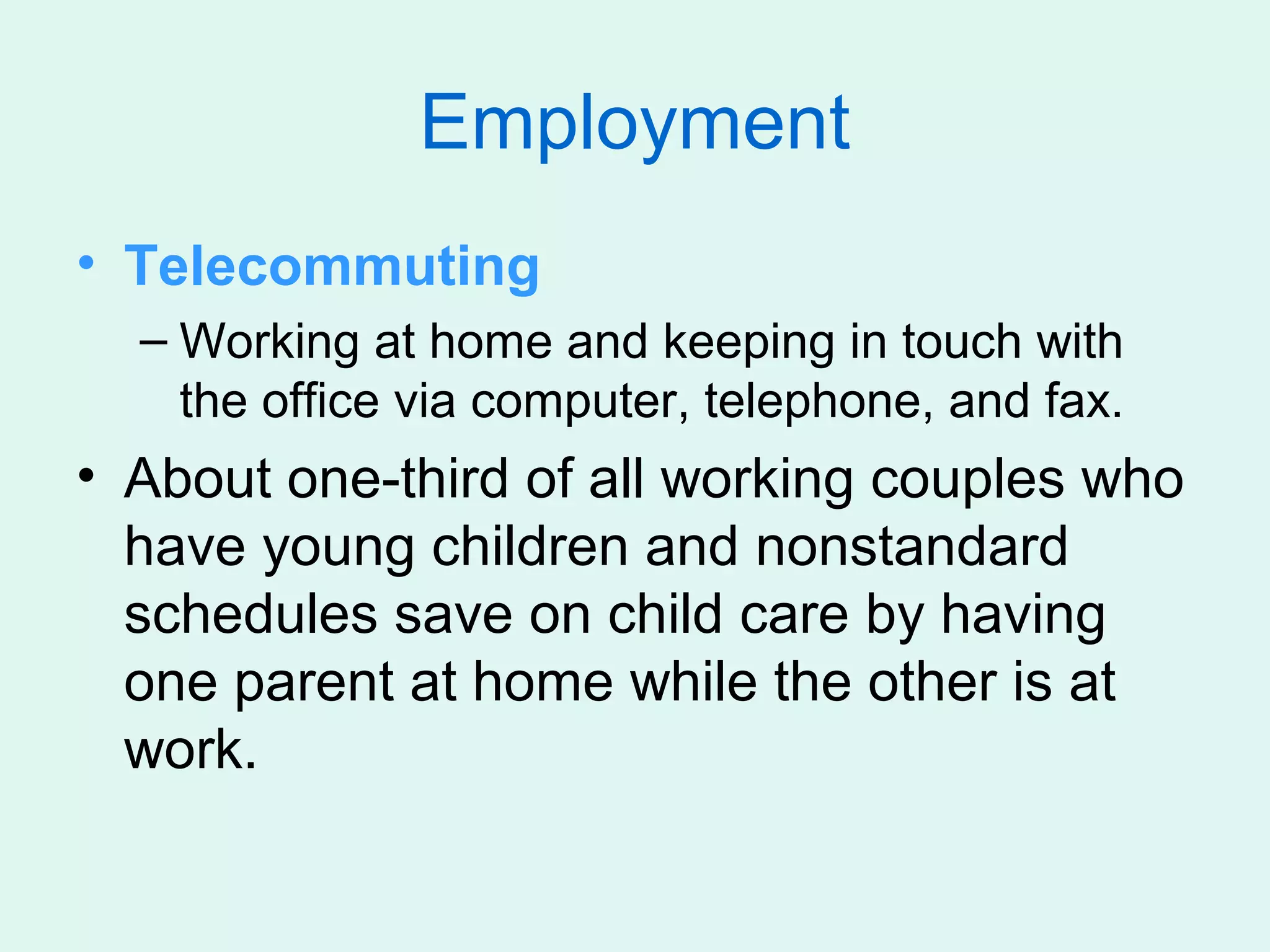 Employment
• Telecommuting
  – Working at home and keeping in touch with
    the office via computer, telephone, and fax.
• About one-third of all working couples who
  have young children and nonstandard
  schedules save on child care by having
  one parent at home while the other is at
  work.
 