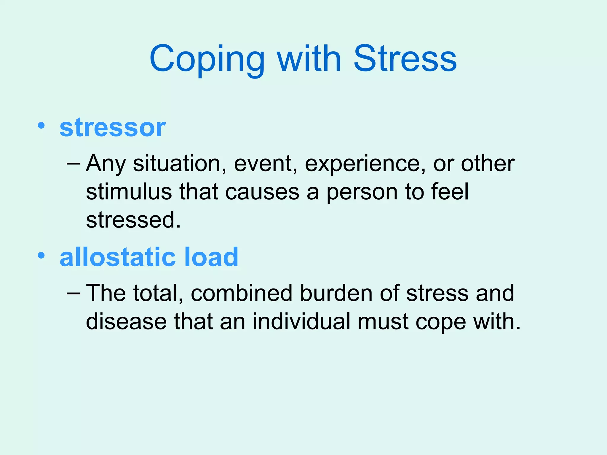 Coping with Stress
• stressor
  – Any situation, event, experience, or other
    stimulus that causes a person to feel
    stressed.
• allostatic load
  – The total, combined burden of stress and
    disease that an individual must cope with.
 