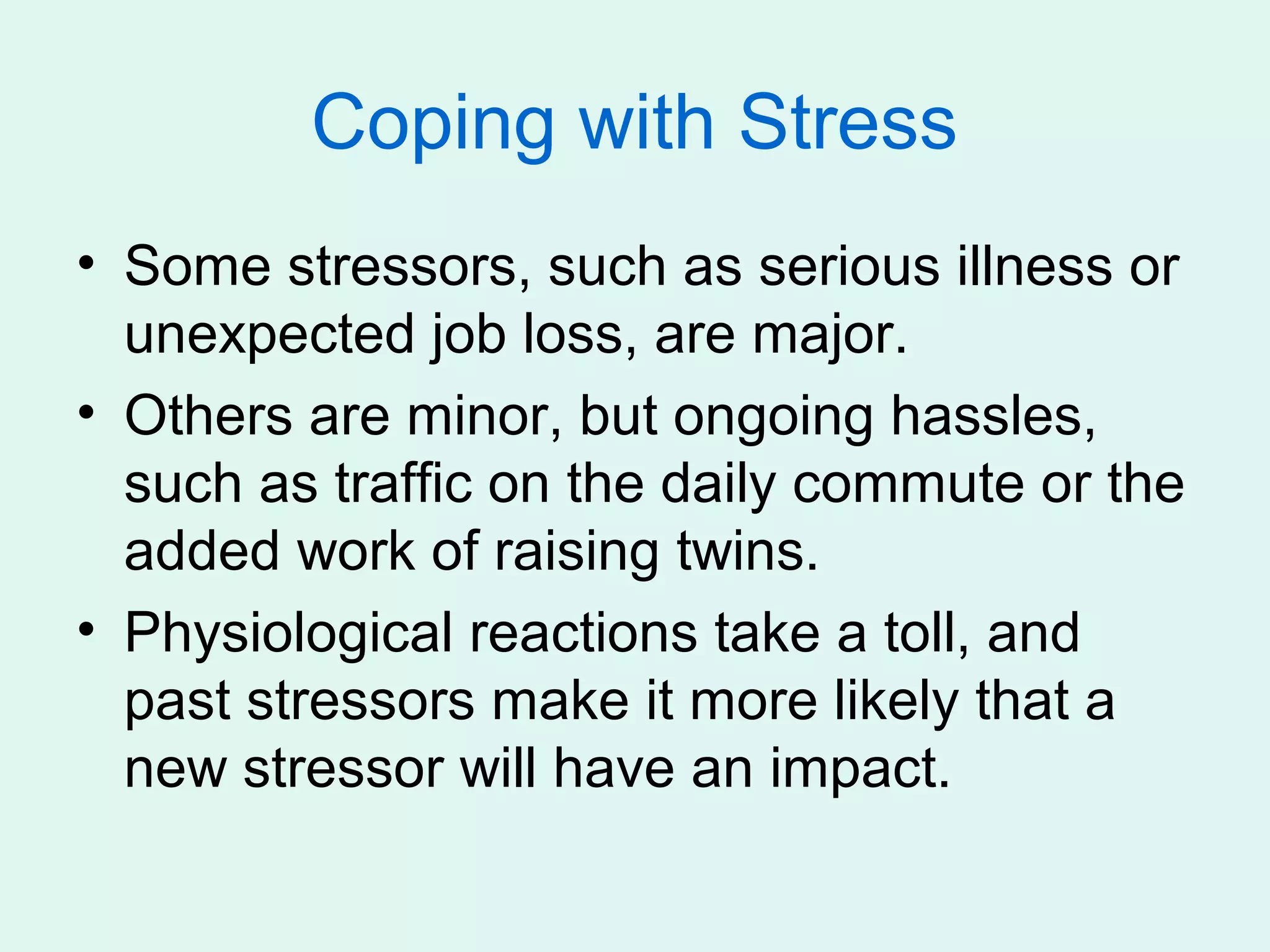 Coping with Stress
• Some stressors, such as serious illness or
  unexpected job loss, are major.
• Others are minor, but ongoing hassles,
  such as traffic on the daily commute or the
  added work of raising twins.
• Physiological reactions take a toll, and
  past stressors make it more likely that a
  new stressor will have an impact.
 