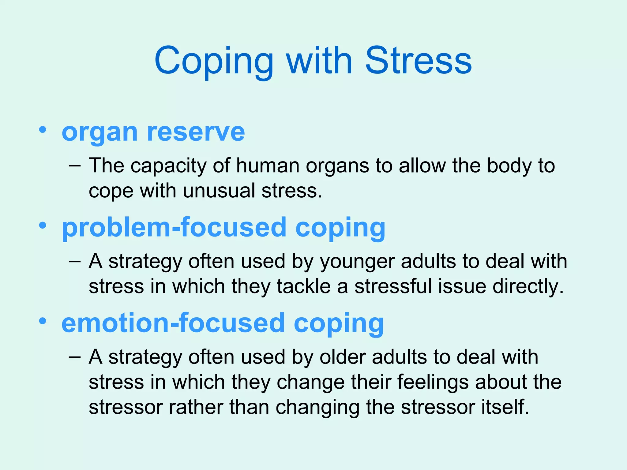 Coping with Stress
• organ reserve
  – The capacity of human organs to allow the body to
    cope with unusual stress.
• problem-focused coping
  – A strategy often used by younger adults to deal with
    stress in which they tackle a stressful issue directly.
• emotion-focused coping
  – A strategy often used by older adults to deal with
    stress in which they change their feelings about the
    stressor rather than changing the stressor itself.
 