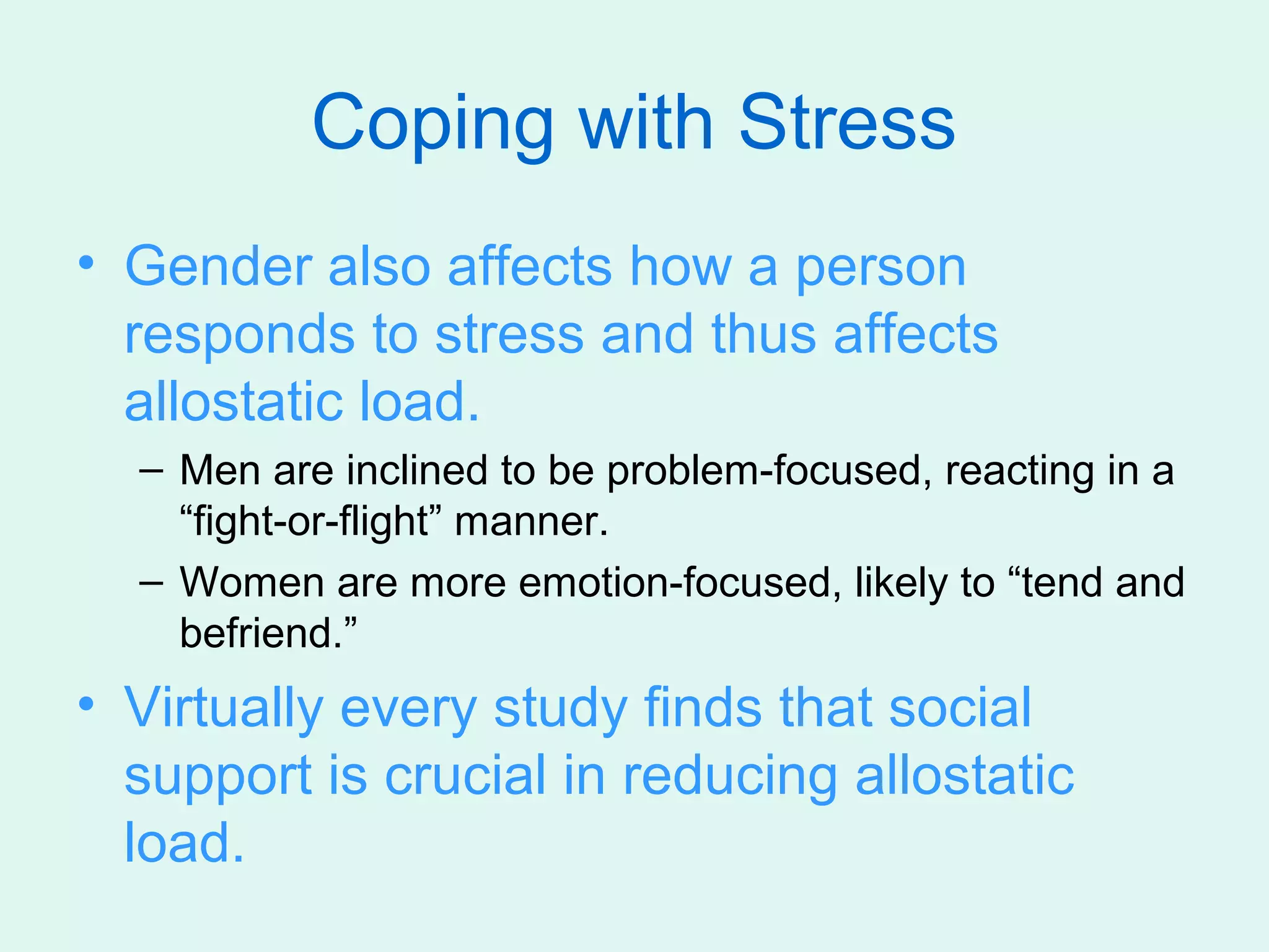 Coping with Stress
• Gender also affects how a person
  responds to stress and thus affects
  allostatic load.
  – Men are inclined to be problem-focused, reacting in a
    “fight-or-flight” manner.
  – Women are more emotion-focused, likely to “tend and
    befriend.”
• Virtually every study finds that social
  support is crucial in reducing allostatic
  load.
 