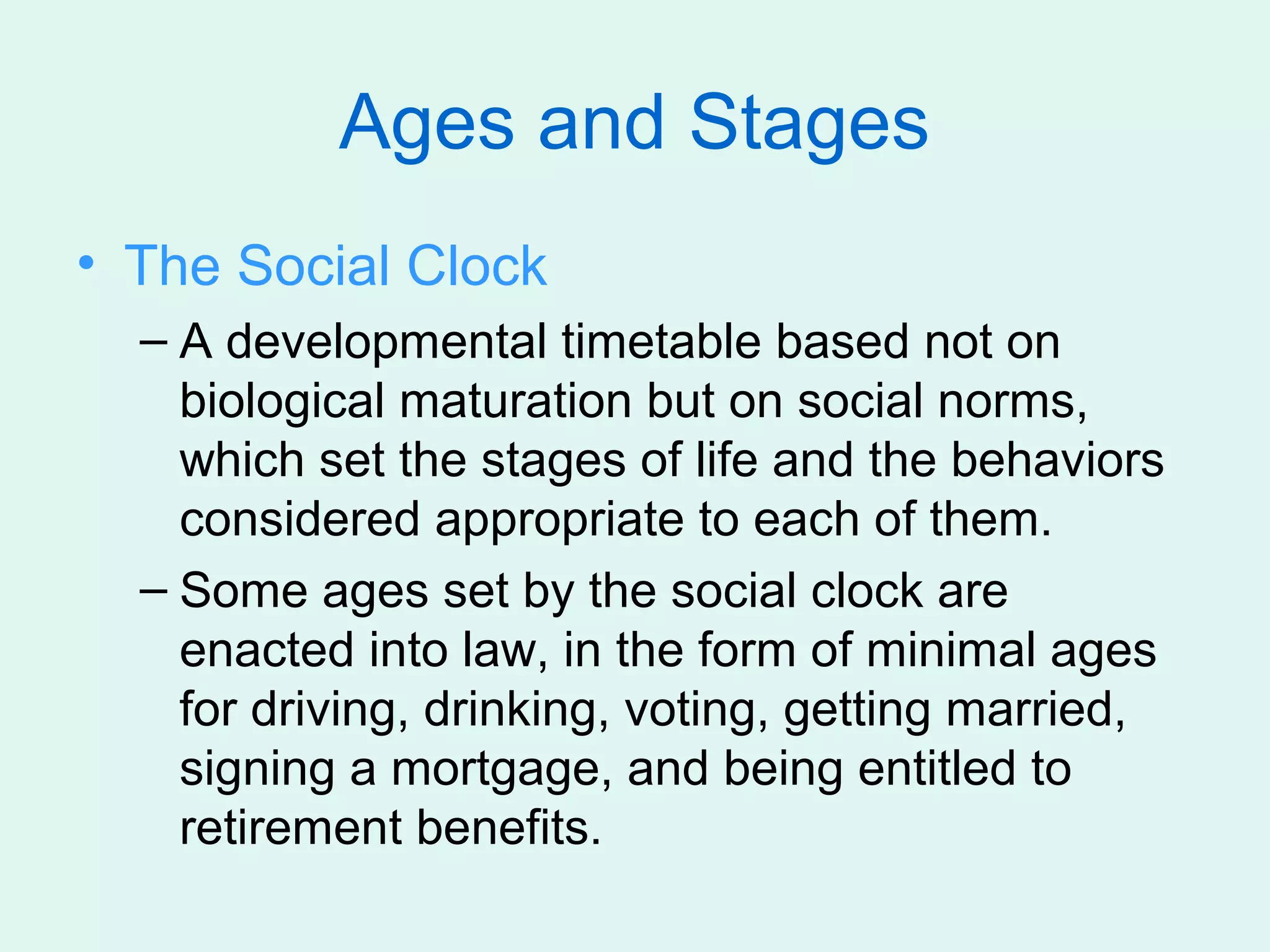 Ages and Stages
• The Social Clock
  – A developmental timetable based not on
    biological maturation but on social norms,
    which set the stages of life and the behaviors
    considered appropriate to each of them.
  – Some ages set by the social clock are
    enacted into law, in the form of minimal ages
    for driving, drinking, voting, getting married,
    signing a mortgage, and being entitled to
    retirement benefits.
 